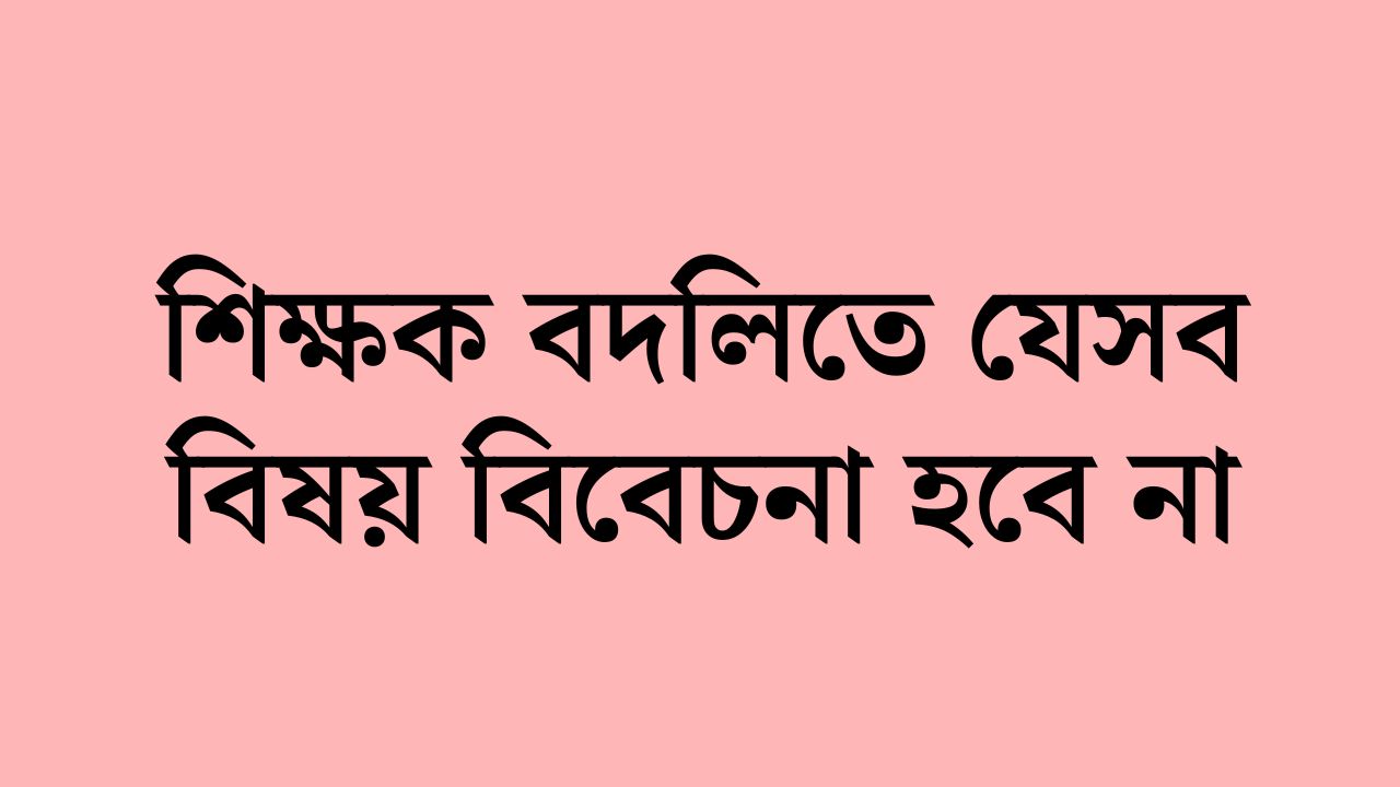 শিক্ষক বদলিতে যেসব বিষয় বিবেচনা হবে না